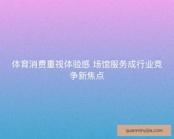 体育消费重视体验感 场馆服务成行业竞争新焦点