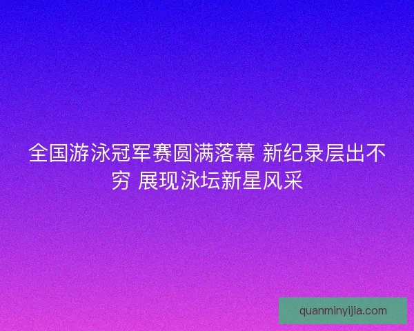 全国游泳冠军赛圆满落幕 新纪录层出不穷 展现泳坛新星风采