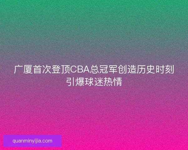 广厦首次登顶CBA总冠军创造历史时刻引爆球迷热情